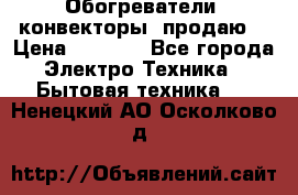 Обогреватели( конвекторы) продаю  › Цена ­ 2 200 - Все города Электро-Техника » Бытовая техника   . Ненецкий АО,Осколково д.